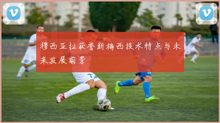 穆西亚拉获誉新梅西技术特点与未来发展前景