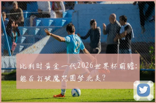 比利时黄金一代2026世界杯前瞻：能否打破魔咒圆梦北美？