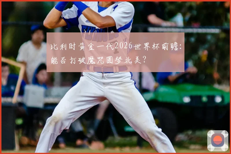比利时黄金一代2026世界杯前瞻：能否打破魔咒圆梦北美？
