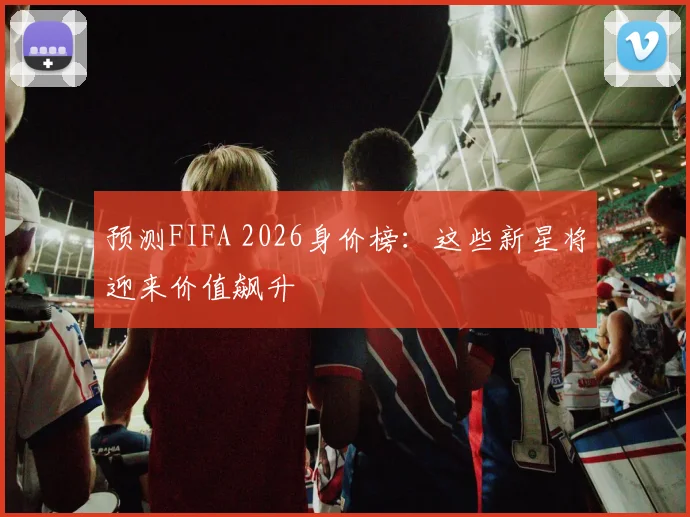 预测FIFA 2026身价榜：这些新星将迎来价值飙升