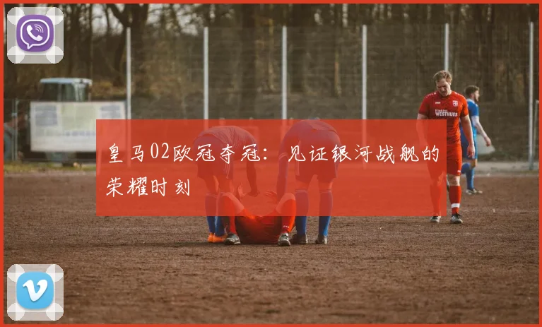 皇马02欧冠夺冠：见证银河战舰的荣耀时刻