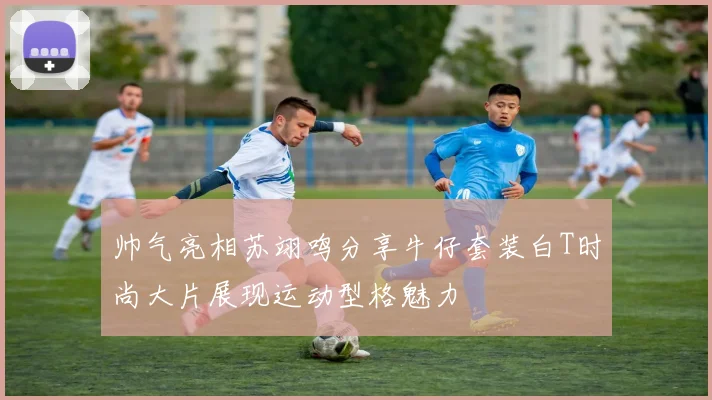 帅气亮相苏翊鸣分享牛仔套装白T时尚大片展现运动型格魅力